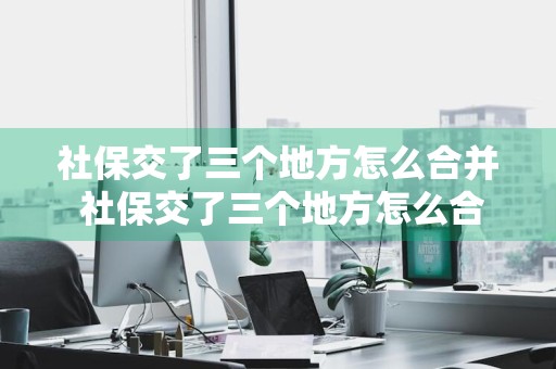 社保交了三个地方怎么合并 社保交了三个地方怎么合并在一起