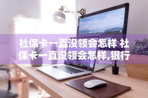 社保卡一直没领会怎样 社保卡一直没领会怎样,银行可以给邮过来