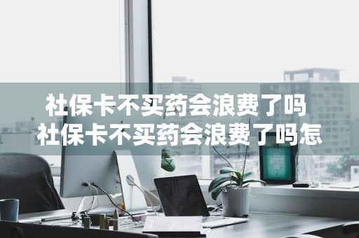 社保卡不买药会浪费了吗 社保卡不买药会浪费了吗怎么办