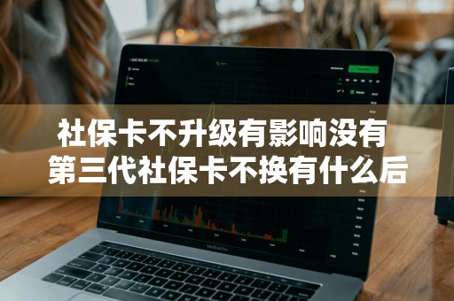 社保卡不升级有影响没有 第三代社保卡不换有什么后果