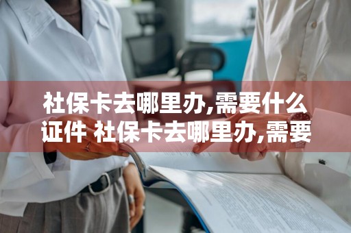 社保卡去哪里办,需要什么证件 社保卡去哪里办,需要什么证件和手续
