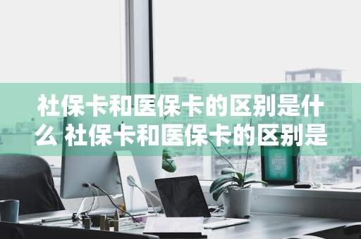 社保卡和医保卡的区别是什么 社保卡和医保卡的区别是什么呢