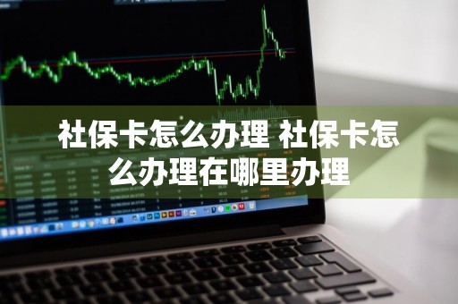 社保卡怎么办理 社保卡怎么办理在哪里办理