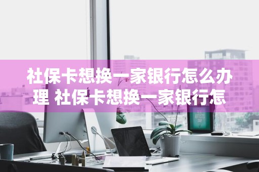 社保卡想换一家银行怎么办理 社保卡想换一家银行怎么办理需要本人去吗