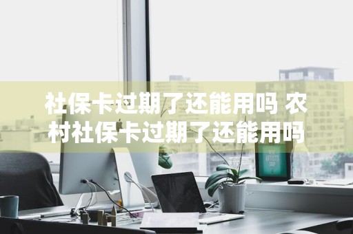 社保卡过期了还能用吗 农村社保卡过期了还能用吗