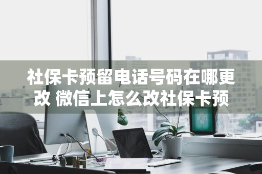 社保卡预留电话号码在哪更改 微信上怎么改社保卡预留手机号