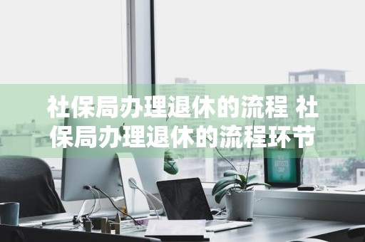 社保局办理退休的流程 社保局办理退休的流程环节