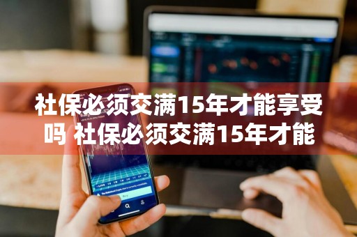 社保必须交满15年才能享受吗 社保必须交满15年才能享受吗为什么