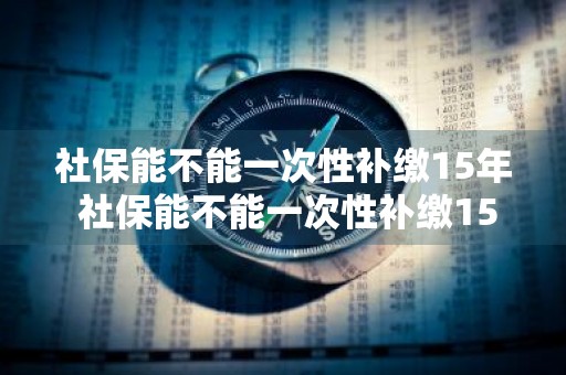 社保能不能一次性补缴15年 社保能不能一次性补缴15年呢
