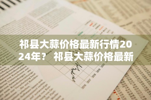祁县大蒜价格最新行情2024年？ 祁县大蒜价格最新行情2024年11月