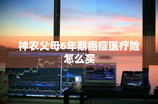 神农父母6年期癌症医疗险怎么买
