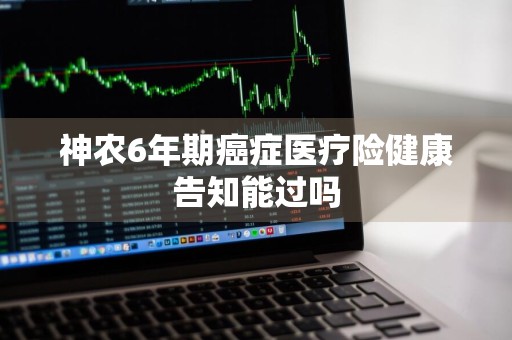 神农6年期癌症医疗险健康告知能过吗