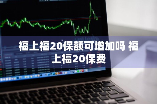 福上福20保额可增加吗 福上福20保费