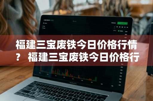 福建三宝废铁今日价格行情？ 福建三宝废铁今日价格行情最新