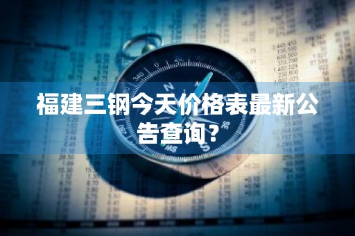 福建三钢今天价格表最新公告查询？