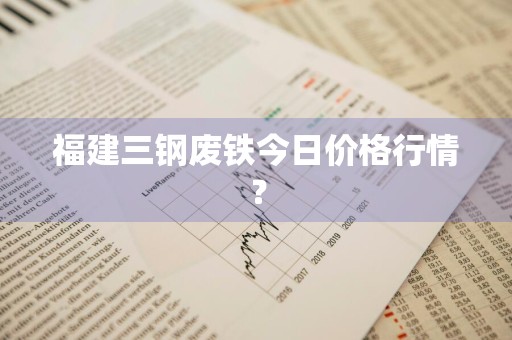 福建三钢废铁今日价格行情？