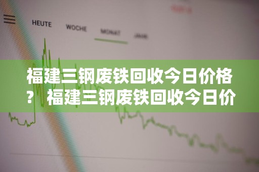 福建三钢废铁回收今日价格？ 福建三钢废铁回收今日价格表