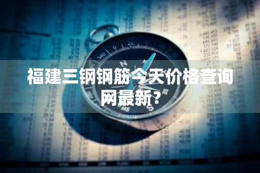 福建三钢钢筋今天价格查询网最新？