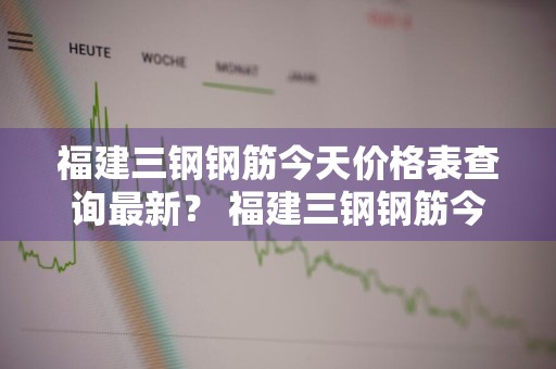 福建三钢钢筋今天价格表查询最新？ 福建三钢钢筋今天价格表查询最新消息
