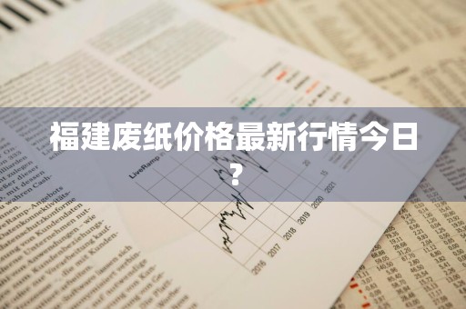 福建废纸价格最新行情今日？