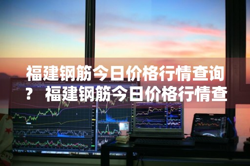 福建钢筋今日价格行情查询？ 福建钢筋今日价格行情查询表