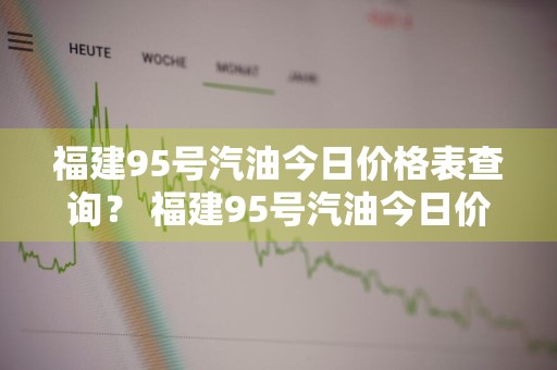 福建95号汽油今日价格表查询？ 福建95号汽油今日价格表查询电话