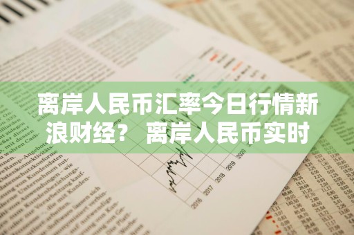 离岸人民币汇率今日行情新浪财经？ 离岸人民币实时汇率走势新浪财经