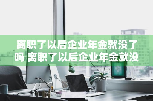 离职了以后企业年金就没了吗 离职了以后企业年金就没了吗?