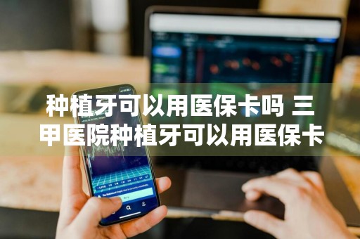种植牙可以用医保卡吗 三甲医院种植牙可以用医保卡吗