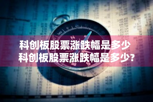 科创板股票涨跌幅是多少 科创板股票涨跌幅是多少?