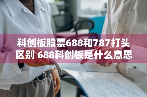 科创板股票688和787打头区别 688科创板是什么意思?