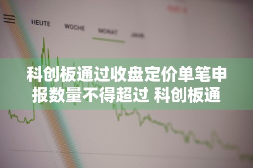 科创板通过收盘定价单笔申报数量不得超过 科创板通过收盘定价申报买卖单笔申报数量