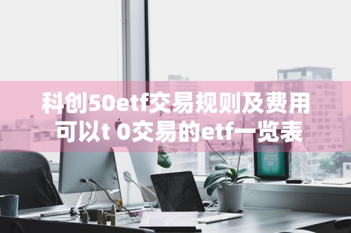 科创50etf交易规则及费用 可以t+0交易的etf一览表