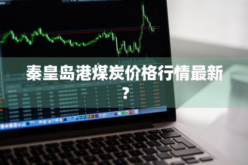 秦皇岛港煤炭价格行情最新？