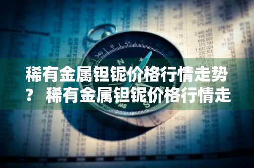 稀有金属钽铌价格行情走势？ 稀有金属钽铌价格行情走势图