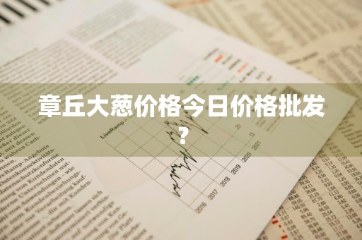 章丘大葱价格今日价格批发？