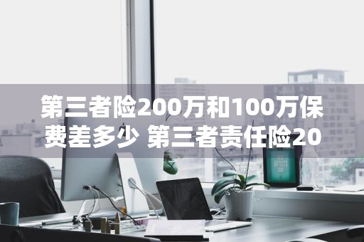 第三者险200万和100万保费差多少 第三者责任险200万和100万保费差多少钱