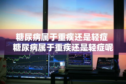 糖尿病属于重疾还是轻症 糖尿病属于重疾还是轻症呢