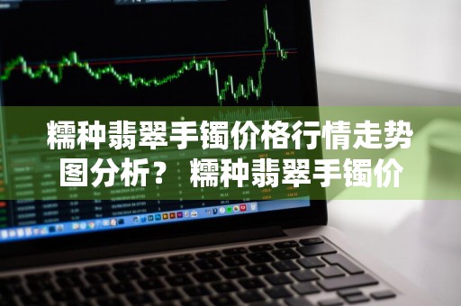 糯种翡翠手镯价格行情走势图分析？ 糯种翡翠手镯价格行情走势图分析最新