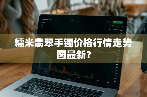 糯米翡翠手镯价格行情走势图最新？