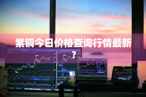 紫铜今日价格查询行情最新？