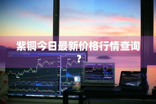 紫铜今日最新价格行情查询？