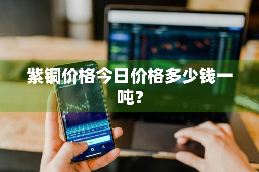 紫铜价格今日价格多少钱一吨？