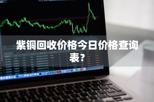紫铜回收价格今日价格查询表？