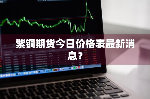 紫铜期货今日价格表最新消息？
