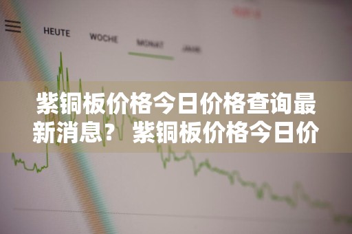 紫铜板价格今日价格查询最新消息？ 紫铜板价格今日价格查询最新消息表