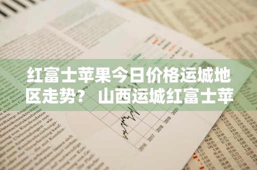 红富士苹果今日价格运城地区走势？ 山西运城红富士苹果价格