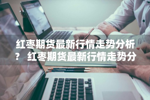 红枣期货最新行情走势分析？ 红枣期货最新行情走势分析图