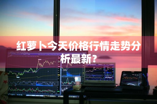 红萝卜今天价格行情走势分析最新？