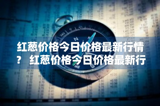红葱价格今日价格最新行情？ 红葱价格今日价格最新行情